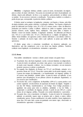 Histórica – a legislação helênica admitia a pena de morte, desvinculada da religião, 
para os crimes de maior relevância. Essa pena era executada por meio de precipitação em 
abismo, depois pela utilização da forca e, na sequência, pela permissão ao infrator para 
se suicidar. Já aos escravos restavam a crucificação. Nessa época, também se conhecia a 
perda da paz que, correspondia à perda dos direitos políticos. 
O direito penal se restringiu às legislações existentes em Esparta e Atenas, pela falta 
de dados deixados pelos gregos referente a civilização helênica. Em Esparta a legislação 
penal foi elaborada por Licurgo (sécs. IX e VII a.C), tornava isento o furto de alime ntos 
praticados por menores e punia o celibato. Aplicava-se ainda as seguintes penas nesse 
período: desterro, acoite, suplício físico, mutilações. Tais penas tinha o objetivo te 
infundir o terror nos demais cidadãos. A legislação ateniense, foi elaborada por Dracon 
(séc. VII a.C.) e por Sólon (séc. VI a.C.). Desvinculou-se a religião da legislação. Os 
delitos foram divididos em agressões contra o direito individuais e aos direitos coletivos. 
Inexistia o princípio da reserva legal, onde o juiz aplicaria as penas que melhor lhe 
aprouvesse. 
O direito grego criou o ostracismo (semelhante ao desterro), aplicando aos 
funcionários que não cumprissem com o seu dever nas funções públicas. Também 
conhecia nessa legislação as circunstâncias atenuantes e agravantes. 
7 
2.2.12. Roma 
Para melhor entendimento veremos o direito penal romano em quatro fases: 
a) Na primeira fase, não havia legislação escrita e estavam fundadas na religiosidade. 
A pena de morte era aplicada aos crimes mais graves e sua execução se realizava 
de modo cruel, lançando o infrator vivo às chamas (crematio); em um momento 
posterior passou-se a adotar a crucificação. 
b) Na segunda fase (fundação de Roma), em 753 a.C. por Rômulo, primeiro rei e 
governou Roma até 716 a.C. Nessa fase a pena ainda era de poder sagrado, e com 
o passar dos tempos foi diminuindo e se transformando em vingança pública. O 
rei exercia uma jurisdição criminal plena. A pena de morte era aplicada: a) aos 
patrícios (por decapitação); b) aos plebeus (através da aplicação degradante); c) 
aos escravos (por crucificação). 
c) Na terceira fase, com o surgimento da República (509 a.C.), a pena perdeu o seu 
caráter expiatório em decorrência da separação do Estado da religião. Surgindo a 
Lei das XII Tábuas, transformando-se em Código. Esse Código proclamou a 
igualdade das penas para todo os cidadãos, admitindo a Lei de Talião, a 
composição e a proibição da vingança privada. A partir do ano 200 a.C., a pena 
deixou de ser vingança pública. Passando a ter caráter intimidativo e preventivo. 
d) Na quarta fase, com o nascimento do Império. A pena de morte foi restaurada e 
aplicada ao parricídio (quem mata ao próprio pai) e, depois a outros delitos 
considerados graves. Poucas modificações de cunho cientifico foram implantados 
nessa fase. Por outro lado a pena era graduada com menos rigor, observando as 
circunstâncias agravantes e atenuantes. 
 