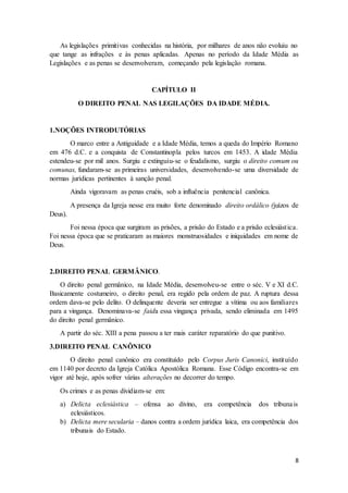 As legislações primitivas conhecidas na história, por milhares de anos não evoluiu no 
que tange as infrações e às penas aplicadas. Apenas no período da Idade Média as 
Legislações e as penas se desenvolveram, começando pela legislação romana. 
8 
CAPÍTULO II 
O DIREITO PENAL NAS LEGILAÇÕES DA IDADE MÉDIA. 
1.NOÇÕES INTRODUTÓRIAS 
O marco entre a Antiguidade e a Idade Média, temos a queda do Império Romano 
em 476 d.C. e a conquista de Constantinopla pelos turcos em 1453. A idade Média 
estendeu-se por mil anos. Surgiu e extinguiu-se o feudalismo, surgiu o direito comum ou 
comunas, fundaram-se as primeiras universidades, desenvolvendo-se uma diversidade de 
normas jurídicas pertinentes à sanção penal. 
Ainda vigoravam as penas cruéis, sob a influência penitencial canônica. 
A presença da Igreja nesse era muito forte denominado direito ordálico (juízos de 
Deus). 
Foi nessa época que surgiram as prisões, a prisão do Estado e a prisão eclesiást ica. 
Foi nessa época que se praticaram as maiores monstruosidades e iniquidades em nome de 
Deus. 
2.DIREITO PENAL GERMÂNICO. 
O direito penal germânico, na Idade Média, desenvolveu-se entre o séc. V e XI d.C. 
Basicamente costumeiro, o direito penal, era regido pela ordem de paz. A ruptura dessa 
ordem dava-se pelo delito. O delinquente deveria ser entregue a vítima ou aos familiares 
para a vingança. Denominava-se faida essa vingança privada, sendo eliminada em 1495 
do direito penal germânico. 
A partir do séc. XIII a pena passou a ter mais caráter reparatório do que punitivo. 
3.DIREITO PENAL CANÔNICO 
O direito penal canônico era constituído pelo Corpus Juris Canonici, instituído 
em 1140 por decreto da Igreja Católica Apostólica Romana. Esse Código encontra-se em 
vigor até hoje, após sofrer várias alterações no decorrer do tempo. 
Os crimes e as penas dividiam-se em: 
a) Delicta eclesiástica – ofensa ao divino, era competência dos tribunais 
eclesiásticos. 
b) Delicta mere secularia – danos contra a ordem jurídica laica, era competência dos 
tribunais do Estado. 
 