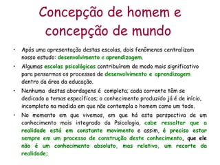 Concepção de homem e concepção de mundo   Após uma apresentação destas escolas, dois fenômenos centralizam nosso estudo:  desenvolvimento  e  aprendizagem .  Algumas  escolas psicológicas  contribuíram de modo mais significativo  para pensarmos os processos de  desenvolvimento e aprendizagem  dentro da área da educação. Nenhuma  destas abordagens é  completa; cada corrente têm se dedicado a temas específicos; o conhecimento produzido já é de início, incompleto na medida em que não contempla o homem como um todo.  No momento em que vivemos, em que há esta perspectiva de um conhecimento mais integrado da Psicologia,  cabe ressaltar que a realidade está em constante movimento  e assim,  é preciso estar sempre em um processo de construção deste conhecimento , que ele  não é um conhecimento absoluto, mas relativo, um recorte da realidade; 