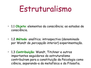 1.1  Objeto :  elementos da consciência; os estados de consciência. 1.2  Método :  analítico; introspectivo (denominado por Wundt de  percepção interior ) experimentação. 1.3  Contribuição :  Wundt, Titchner e outros importantes seguidores do estruturalismo contribuíram para a constituição da Psicologia como ciência, separando-a da metafísica e da Filosofia.   Estruturalismo 