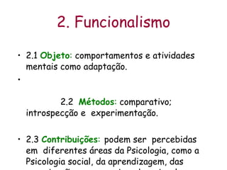 2. Funcionalismo 2.1  Objeto :  comportamentos e atividades mentais como adaptação. 2.2  Métodos :  comparativo; introspecção e  experimentação.  2.3  Contribuições :   podem ser  percebidas em  diferentes áreas da Psicologia, como a  Psicologia social, da aprendizagem, das organizações, ergonomia, educacional e clínica.  