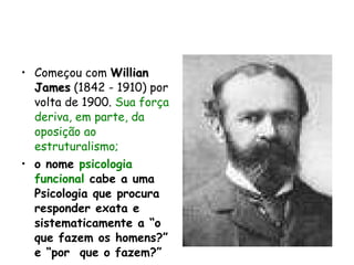 Começou com  Willian James  (1842 - 1910) por volta de 1900.  Sua força deriva, em parte, da oposição ao estruturalismo; o nome  psicologia funcional  cabe a uma Psicologia que procura responder exata e sistematicamente a “o que fazem os homens?” e “por  que o fazem?”   