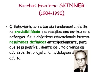 Burrhus Frederic  SKINNER  ( 1904-1990 )  O Behaviorismo se baseia fundamentalmente na  previsibilidade  das reações aos estímulos e reforços. Seus objetivos educacionais buscam  resultados definidos  antecipadamente, para que seja possível, diante de uma criança ou adolescente, projetar a modelagem de um adulto.   
