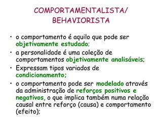COMPORTAMENTALISTA/ BEHAVIORISTA o comportamento é aquilo que pode ser  objetivamente estudado ;   a personalidade é uma coleção de comportamentos  objetivamente analisáveis ;  Expressam tipos variados de   condicionamento;   o comportamento pode ser   modelado  através da administração de  reforços positivos e negativos , o que implica também numa relação causal entre reforço (causa) e comportamento (efeito);  