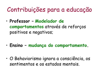 Contribuições para a educação Professor –   Modelador de comportamentos  através de reforços positivos e negativos; Ensino –  mudança do comportamento .   O Behaviorismo ignora a consciência, os sentimentos e os estados mentais. 