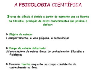 A  PSICOLOGIA  CIENTÍFICA s tatus de ciência é obtida a partir do momento que se liberta da filosofia, produção de novos conhecimentos que passam a definir: ◊   Objeto de estudo :  o comportamento, a vida psíquica, a consciência; ◊  Campo de estudo delimitado :  diferenciado-o de outras áreas do conhecimento: filosofia e fisiologia; ◊  Formular  teorias  enquanto um campo consistente de conhecimento na área.  