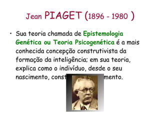 Jean  PIAGET ( 1896 - 1980  ) Sua teoria chamada de  Epistemologia Genética ou Teoria Psicogenética  é a mais conhecida concepção construtivista da formação da inteligência; em sua teoria, explica como o indivíduo, desde o seu nascimento, constrói o conhecimento. 