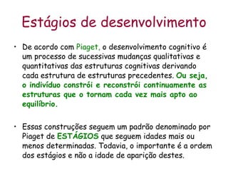 Estágios de desenvolvimento De acordo com  Piaget,  o desenvolvimento cognitivo é um processo de sucessivas mudanças qualitativas e quantitativas das estruturas cognitivas derivando cada estrutura de estruturas precedentes.  Ou seja, o indivíduo constrói e reconstrói continuamente as estruturas que o tornam cada vez mais apto ao equilíbrio.  Essas construções seguem um padrão denominado por Piaget de  ESTÁGIOS  que seguem idades mais ou menos determinadas. Todavia, o importante é a ordem dos estágios e não a idade de aparição destes. 