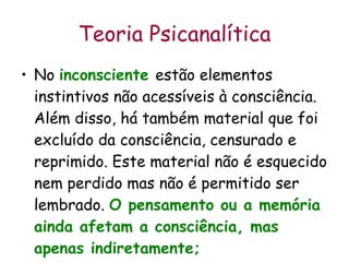 Teoria Psicanalítica No  inconsciente   estão elementos instintivos não acessíveis à consciência. Além disso, há também material que foi excluído da consciência, censurado e reprimido. Este material não é esquecido nem perdido mas não é permitido ser lembrado.  O pensamento ou a memória ainda afetam a consciência, mas apenas indiretamente;   