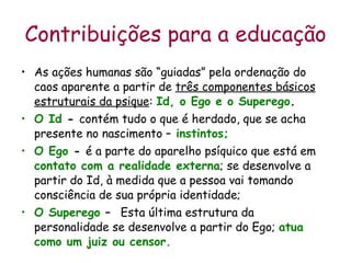 Contribuições para a educação As ações humanas são “guiadas” pela ordenação do caos aparente a partir de  três componentes básicos estruturais da psique :  Id, o Ego e o Superego .  O Id  -  contém tudo o que é herdado, que se acha presente no nascimento –   instintos; O Ego  -  é a parte do aparelho psíquico que está em  contato com a realidade externa ; se desenvolve a partir do Id, à medida que a pessoa vai tomando consciência de sua própria identidade; O Superego  –  Esta última estrutura da personalidade se desenvolve a partir do Ego;  atua como um juiz ou censor.  