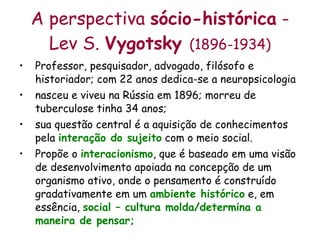 A perspectiva  sócio-histórica  - Lev S.  Vygotsky  (1896-1934) Professor, pesquisador, advogado, filósofo e historiador; com 22 anos dedica-se a neuropsicologia nasceu e viveu na Rússia em 1896; morreu de tuberculose tinha 34 anos; sua questão central é a aquisição de conhecimentos pela  interação do sujeito  com o meio social. Propõe o  interacionismo , que é baseado em uma visão de desenvolvimento apoiada na concepção de um organismo ativo, onde o pensamento é construído gradativamente em um  ambiente histórico  e, em essência,  social – cultura molda/determina a maneira de pensar; 