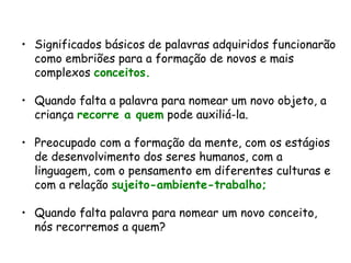 Significados básicos de palavras adquiridos funcionarão como embriões para a formação de novos e mais complexos  conceitos.   Quando falta a palavra para nomear um novo objeto, a criança  recorre a quem  pode auxiliá-la. Preocupado com a formação da mente, com os estágios de desenvolvimento dos seres humanos, com a linguagem, com o pensamento em diferentes culturas e com a relação  sujeito-ambiente-trabalho; Quando falta palavra para nomear um novo conceito, nós recorremos a quem? 