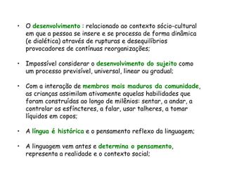 O  desenvolvimento  : relacionado ao contexto sócio-cultural em que a pessoa se insere e se processa de forma dinâmica (e dialética) através de rupturas e desequilíbrios provocadores de contínuas reorganizações; Impossível considerar o  desenvolvimento do sujeito  como um processo previsível, universal, linear ou gradual; Com a interação de  membros mais maduros da comunidade , as crianças assimilam ativamente aquelas habilidades que foram construídas ao longo de milênios: sentar, a andar, a controlar os esfíncteres, a falar, usar talheres, a tomar líquidos em copos; A  língua é histórica  e o pensamento reflexo da linguagem; A linguagem vem antes e  determina o pensamento , representa a realidade e o contexto social; 