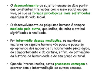 O  desenvolvimento  do sujeito humano se dá a partir das constantes interações com o meio social em que vive, já que as  formas psicológicas mais sofisticadas  emergem da vida social. O desenvolvimento do psiquismo humano é sempre  mediado pelo outro ,  que indica, delimita e atribui significados à realidade.  Por  intermédio dessas mediações , os membros imaturos da espécie humana vão pouco a pouco se apropriando dos modos de funcionamento psicológico, do comportamento e da cultura, enfim, do patrimônio da história da humanidade e de seu grupo cultural. Quando internalizados, estes  processos começam  a ocorrer sem a intermediação de outras pessoas.   