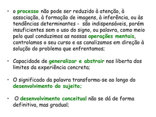 o  processo  não pode ser reduzido à atenção, à associação, à formação de imagens, à inferência, ou às tendências determinantes -  são indispensáveis, porém insuficientes sem o uso do signo, ou palavra, como meio pelo qual conduzimos as nossas  operações mentais , controlamos o seu curso e as canalizamos em direção à solução do problema que enfrentamos; Capacidade de  generalizar e abstrair  nos liberta dos limites da experiência concreta; O significado da palavra transforma-se ao longo do  desenvolvimento do sujeito; O  desenvolvimento conceitual  não se dá de forma definitiva, mas gradual; 