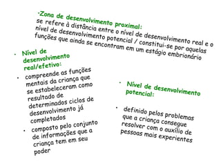Zona de desenvolvimento proximal:   se   refere à distância entre o nível de desenvolvimento real e o nível de desenvolvimento potencial / constitui-se por aquelas funções que ainda se encontram em um estágio embrionário Nível de desenvolvimento real/efetivo:  compreende as funções mentais da criança que se estabeleceram como resultado de determinados ciclos de desenvolvimento já completados composto pelo conjunto de informações que a criança tem em seu poder Nível de desenvolvimento potencial: definido pelos problemas que a criança consegue resolver com o auxílio de pessoas mais experientes 