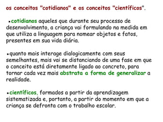 os conceitos &quot;cotidianos&quot; e os conceitos &quot;científicos &quot;.  ▪ cotidianos  aqueles que durante seu processo de desenvolvimento, a criança vai formulando na medida em que utiliza a linguagem para nomear objetos e fatos, presentes em sua vida diária. ▪ quanto mais interage dialogicamente com seus semelhantes, mais vai se distanciando de uma fase em que o conceito está diretamente ligado ao concreto, para tornar cada vez mais  abstrata a forma de generalizar  a realidade.    ▪ científicos ,  formados a partir da aprendizagem sistematizada e, portanto, a partir do momento em que a criança se defronta com o trabalho escolar.  