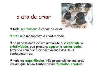 todo  ser humano  é capaz de criar. arte  não monopoliza a criatividade.  há necessidade de um ambiente que  estimule a criatividade , que procure  aguçar a curiosidade , fazendo com que a criança avance nos seus conhecimentos. maiores  experiências  irão proporcionar maiores idéias, que serão fontes de um  trabalho criativo . o ato de criar   
