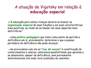 A atuação de Vigotsky em relação à  educação especial   ▪ &quot;A educação para estas crianças deveria se basear na  organização especial  de suas funções e em suas características mais positivas, ao invés de se basear em seus aspectos mais deficitários.&quot;    ▪ Uma  prática pedagógica  que tome como ponto de partida a deficiência em si, previamente, determina o que a pessoa portadora de deficiência não pode alcançar.  ▪Ao procuramos com ele as &quot; vias de acesso &quot; à constituição de conhecimentos e valores, estaremos possibilitando que aprenda e se desenvolva, apesar da deficiência, sem previamente determinarmos até onde terá condições de caminhar. 