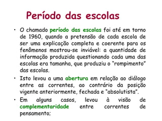 Período das escolas O chamado  período das escolas  foi até em torno de 1960, quando a pretensão de cada escola de ser uma explicação completa e coerente para os fenômenos mostrou-se inviável: a quantidade de informação produzida questionando cada uma das escolas era tamanha, que produziu o “rompimento” das escolas.  Isto levou a uma  abertura  em relação ao diálogo entre as correntes, ao contrário da posição vigente anteriormente, fechada e “absolutista”.  Em alguns casos, levou à visão de  complementaridade  entre correntes de pensamento;  
