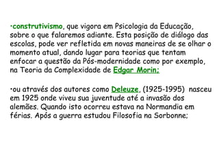 construtivismo , que vigora em Psicologia da Educação, sobre o que falaremos adiante. Esta posição de diálogo das escolas, pode ver refletida em novas maneiras de se olhar o momento atual, dando lugar para teorias que tentam enfocar a questão da Pós-modernidade como por exemplo, na Teoria da Complexidade de  Edgar Morin; ou através dos autores como  Deleuze , (1925-1995)  nasceu em 1925 onde viveu sua juventude até a invasão dos alemães. Quando isto ocorreu estava na Normandia em férias. Após a guerra estudou Filosofia na Sorbonne;  