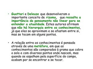 Guattari   e  Deleuze   que desenvolveram o importante conceito de   rizoma ,  que  ressalta a importância do pensamento não linear para se entender a atualidade .  Estes autores afirmam que  não há hierarquia entre os conhecimentos , já que eles se aproximam e se afastam entre si, mas se tocam em alguns pontos.  A relação entre os conhecimentos é pensada através de uma  metáfora , em que os conhecimentos são comparados à grama que cobre o solo e com diversos pontos onde nascem, mas quando se espalham pela superfície do campo, acabam por se encontrar e se tocar.  