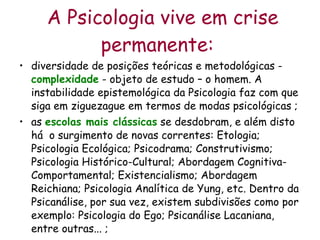 A Psicologia vive em crise permanente:   diversidade de posições teóricas e metodológicas -  complexidade  - objeto de estudo – o homem. A instabilidade epistemológica da Psicologia faz com que siga em ziguezague em termos de modas psicológicas ; as  escolas mais clássicas  se desdobram, e além disto há  o surgimento de novas correntes: Etologia; Psicologia Ecológica; Psicodrama; Construtivismo; Psicologia Histórico-Cultural; Abordagem Cognitiva-Comportamental; Existencialismo; Abordagem Reichiana; Psicologia Analítica de Yung, etc. Dentro da Psicanálise, por sua vez, existem subdivisões como por exemplo: Psicologia do Ego; Psicanálise Lacaniana, entre outras... ; 