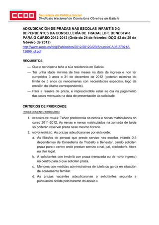 Secretaría de Política Social
            Sindicato Nacional de Comisións Obreiras de Galicia


ADXUDICACIÓN DE PRAZAS NAS ESCOLAS INFANTÍS 0-3
DEPENDENTES DA CONSELLERÍA DE TRABALLO E BENESTAR
PARA O CURSO 2012-2013 (Orde do 24 de febreiro. DOG 42 do 29 de
febreiro de 2012)
http://www.xunta.es/dog/Publicados/2012/20120229/AnuncioCA05-270212-
12699_gl.pdf

REQUISITOS
    Que o neno/nena teña a súa residencia en Galicia.
    Ter unha idade mínima de tres meses na data de ingreso e non ter
     cumpridos 3 anos o 31 de decembro de 2012 (poderán eximirse do
     límite de 3 anos os nenos/nenas con necesidades especiais, logo da
     emisión do ditame correspondente).
    Para a reserva de praza, é imprescindible estar ao día no pagamento
     das cotas mensuais na data de presentación da solicitude.


CRITERIOS DE PRIORIDADE
PROCEDEMENTO ORDINARIO

   1.   RESERVA DE PRAZA: Teñen preferencia os nenos e nenas matriculados no
        curso 2011-2012. As nenas e nenos matriculadas na xornada de tarde
        só poderán reservar praza nese mesmo horario.
   2.   NOVO INGRESO:   As prazas adxudicaranse por esta orde:
        a. Ás fillas/os do persoal que preste servizo nas escolas infantís 0-3
           dependentes da Consellería de Traballo e Benestar, cando soliciten
           praza para o centro onde prestan servizo a nai, pai, acolledor/a, titora
           ou titor legal.
        b. A solicitantes con irmán/á con praza (renovada ou de novo ingreso)
           no centro para o que soliciten praza.
        c. Menores con medidas administrativas de tutela ou garda en situación
           de acollemento familiar.
        d. As prazas vacantes adxudicaranse a solicitantes segundo a
           puntuación obtida polo baremo do anexo II.
 