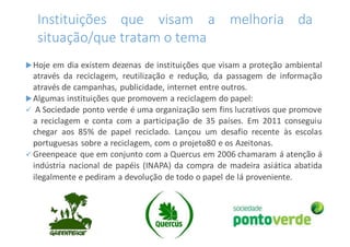 Instituições que visam a melhoria da
situação/que tratam o tema
Hoje em dia existem dezenas de instituições que visam a proteção ambiental
através da reciclagem, reutilização e redução, da passagem de informação
através de campanhas, publicidade, internet entre outros.
Algumas instituições que promovem a reciclagem do papel:
 A Sociedade ponto verde é uma organização sem fins lucrativos que promove
a reciclagem e conta com a participação de 35 países. Em 2011 conseguiu
chegar aos 85% de papel reciclado. Lançou um desafio recente às escolas
portuguesas sobre a reciclagem, com o projeto80 e os Azeitonas.
 Greenpeace que em conjunto com a Quercus em 2006 chamaram á atenção á
indústria nacional de papéis (INAPA) da compra de madeira asiática abatida
ilegalmente e pediram a devolução de todo o papel de lá proveniente.
 