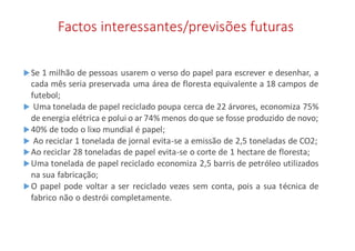 Factos interessantes/previsões futuras
Se 1 milhão de pessoas usarem o verso do papel para escrever e desenhar, a
cada mês seria preservada uma área de floresta equivalente a 18 campos de
futebol;
 Uma tonelada de papel reciclado poupa cerca de 22 árvores, economiza 75%
de energia elétrica e polui o ar 74% menos do que se fosse produzido de novo;
40% de todo o lixo mundial é papel;
 Ao reciclar 1 tonelada de jornal evita-se a emissão de 2,5 toneladas de CO2;
Ao reciclar 28 toneladas de papel evita-se o corte de 1 hectare de floresta;
Uma tonelada de papel reciclado economiza 2,5 barris de petróleo utilizados
na sua fabricação;
O papel pode voltar a ser reciclado vezes sem conta, pois a sua técnica de
fabrico não o destrói completamente.
 