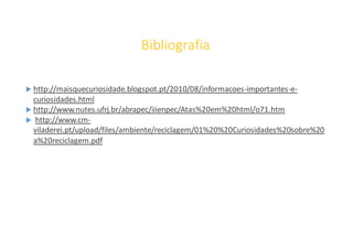 Bibliografia
 http://maisquecuriosidade.blogspot.pt/2010/08/informacoes-importantes-e-
curiosidades.html
 http://www.nutes.ufrj.br/abrapec/iiienpec/Atas%20em%20html/o71.htm
 http://www.cm-
viladerei.pt/upload/files/ambiente/reciclagem/01%20%20Curiosidades%20sobre%20
a%20reciclagem.pdf
 