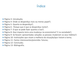 Índice
Página 3- Introdução;
Página 4- Onde se desperdiça mais ou menos papel?;
Página 5- Quanto se desperdiça?;
Página 6 - Porque que é que se desperdiça tanto?;
Página 7- O que se pode fazer quanto a isso?;
Página 8- Que impacto teria uma mudança no ecossistema? E na sociedade?;
Página 9- Se fossem apresentadas soluções as pessoas mudariam os seus hábitos?;
Página 10- Instituições que visam a melhoria da situação/que tratam o tema;
Página 11- Factos interessantes/previsões futuras;
Página 12- Conclusão;
Página 13- Bibliografia.
 