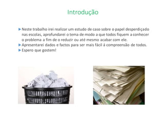 Introdução
Neste trabalho irei realizar um estudo de caso sobre o papel desperdiçado
nas escolas, aprofundarei o tema de modo a que todos fiquem a conhecer
o problema a fim de o reduzir ou até mesmo acabar com ele.
Apresentarei dados e factos para ser mais fácil á compreensão de todos.
Espero que gostem!
 