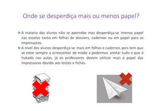 Onde se desperdiça mais ou menos papel?
A maioria dos alunos não se apercebe mas desperdiça-se imenso papel
nas escolas tanto em folhas de dossiers, cadernos ou em papel para as
impressoras.
A nível dos alunos desperdiça-se mais em folhas e cadernos pois tem que
se estar sempre a acrescentar de modo a podermos anotar tudo o que é
tratado nas aulas, já os professores devem utilizar mais o papel das
impressoras devido aos testes e fichas.
 
