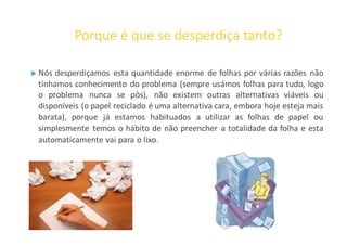 Porque é que se desperdiça tanto?
 Nós desperdiçamos esta quantidade enorme de folhas por várias razões não
tínhamos conhecimento do problema (sempre usámos folhas para tudo, logo
o problema nunca se pôs), não existem outras alternativas viáveis ou
disponíveis (o papel reciclado é uma alternativa cara, embora hoje esteja mais
barata), porque já estamos habituados a utilizar as folhas de papel ou
simplesmente temos o hábito de não preencher a totalidade da folha e esta
automaticamente vai para o lixo.
 