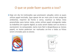 O que se pode fazer quanto a isso?
Hoje em dia há instituições que promovem soluções entre as quais
utilizar papel reciclado, (que apesar de ser mais caro é mais amigo do
ambiente), imprimir de frente e verso, reutilizar as folhas meio
preenchidas para tomar notas, evitar utilizar papel entregando todos
os trabalhos em suporte digital, as aulas serem dadas com os alunos a
escreverem no computador, (seria mais fácil e desperdiçava-se menos
papel), os testes poderiam ser realizados on-line e todas as fichas
serem enviadas para os alunos.
 
