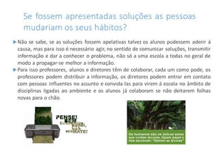 Se fossem apresentadas soluções as pessoas
mudariam os seus hábitos?
Não se sabe, se as soluções fossem apelativas talvez os alunos pudessem aderir á
causa, mas para isso é necessário agir, no sentido de comunicar soluções, transmitir
informação e dar a conhecer o problema, não só a uma escola a todas no geral de
modo a propagar-se melhor a informação.
Para isso professores, alunos e diretores têm de colaborar, cada um como pode, os
professores podem distribuir a informação, os diretores podem entrar em contato
com pessoas influentes no assunto e convida-las para virem á escola no âmbito de
disciplinas ligadas ao ambiente e os alunos já colaboram se não deitarem folhas
novas para o chão.
 