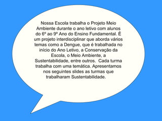 Nossa Escola trabalha o Projeto Meio
  Ambiente durante o ano letivo com alunos
 do 6º ao 9º Ano do Ensino Fundamental. É
um projeto interdisciplinar que aborda vários
temas como a Dengue, que é trabalhada no
   início do Ano Letivo, a Conservação da
          Escola, o Meio Ambiente, a
Sustentabilidade, entre outros. Cada turma
 trabalha com uma temática. Apresentamos
     nos seguintes slides as turmas que
       trabalharam Sustentabilidade.
 