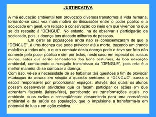 JUSTIFICATIVA

A má educação ambiental tem provocado diversos transtornos à vida humana,
tornando-se cada vez mais motivo de discussões entre o poder público e a
sociedade em geral, em relação à conservação do meio em que vivemos no que
se diz respeito à “DENGUE”. No entanto, há de observar a participação da
sociedade, pois, a doença tem atacado milhares de pessoas.
            Em geral as populações ainda não se conscientizaram de que a
“DENGUE”, é uma doença que pode provocar até a morte, trazendo um grande
malefício a todos nós, e que o combate desta doença pode e deve ser feito não
somente pelo poder público e sim por todos, neste caso em especial os nossos
alunos, estes que serão semeadores dos bons costumes, da boa educação
ambiental, combatendo o mosquito transmissor da “DENGUE”, pois esta é a
melhor maneira de se combater a doença.
Com isso, vê-se a necessidade de se trabalhar tais questões a fim de provocar
mudanças de atitude em relação à questão ambiental e “DENGUE”, sendo a
escola responsável por proporcionar espaços, através dos quais os alunos
possam desenvolver atividades que os façam participar de ações em que
aprendam fazendo (laissy-faire), percebendo as transformações atuais, no
ambiente, suas razões e conseqüências; despertando para uma consciência
ambiental e da saúde da população, que o impulsione a transformá-la em
potencial de luta e em ação coletiva.
 
