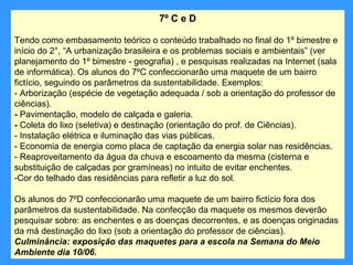 7º C e D

Tendo como embasamento teórico o conteúdo trabalhado no final do 1º bimestre e
início do 2°, “A urbanização brasileira e os problemas sociais e ambientais” (ver
planejamento do 1º bimestre - geografia) , e pesquisas realizadas na Internet (sala
de informática). Os alunos do 7ºC confeccionarão uma maquete de um bairro
fictício, seguindo os parâmetros da sustentabilidade. Exemplos:
- Arborização (espécie de vegetação adequada / sob a orientação do professor de
ciências).
- Pavimentação, modelo de calçada e galeria.
- Coleta do lixo (seletiva) e destinação (orientação do prof. de Ciências).
- Instalação elétrica e iluminação das vias públicas.
- Economia de energia como placa de captação da energia solar nas residências.
- Reaproveitamento da água da chuva e escoamento da mesma (cisterna e
substituição de calçadas por gramíneas) no intuito de evitar enchentes.
-Cor do telhado das residências para refletir a luz do sol.

Os alunos do 7ºD confeccionarão uma maquete de um bairro fictício fora dos
parâmetros da sustentabilidade. Na confecção da maquete os mesmos deverão
pesquisar sobre: as enchentes e as doenças decorrentes, e as doenças originadas
da má destinação do lixo (sob a orientação do professor de ciências).
Culminância: exposição das maquetes para a escola na Semana do Meio
Ambiente dia 10/06.
 