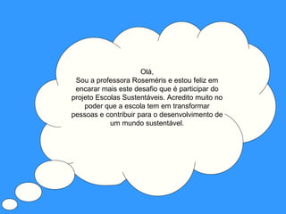 Olá,
 Sou a professora Roseméris e estou feliz em
 encarar mais este desafio que é participar do
projeto Escolas Sustentáveis. Acredito muito no
    poder que a escola tem em transformar
pessoas e contribuir para o desenvolvimento de
            um mundo sustentável.
 