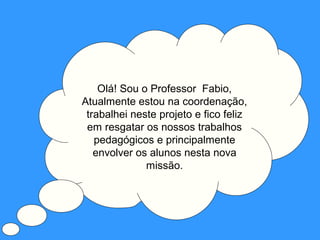 Olá! Sou o Professor Fabio,
Atualmente estou na coordenação,
 trabalhei neste projeto e fico feliz
 em resgatar os nossos trabalhos
   pedagógicos e principalmente
   envolver os alunos nesta nova
              missão.
 