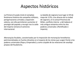 Aspectos históricos
lLa Primera Cruzada inició el complejo
fenómeno histórico de campañas militares,
peregrinaciones armadas y expansión
colonia, con ello permitieron aumentar el
prestigio del papado y resurgir tras la caída
del imperio romano el comercio
internacional.
lLa batalla de Legnano tuvo lugar el 29 de
mayo de 1176, a las afueras de la ciudad
de Legnano, en la actual Provincia de
Milán, conflicto interno y del todavía el
más antiguo existente entre los dos
poderes universales: (Pontificado e
Imperio).
lMonarquías feudales, caracterizadas por la imposición de monarquías hereditarias
patrimonializadas en fuertes dinastías en el espacio de los reinos que surgen frente a los
poderes universales (Papa y Emperador) y como cúspide de las relaciones de vasallaje
propias del feudalismo.
 