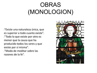 OBRAS
(MONOLOGION)
l“Existe una naturaleza única, que
es superior a todo cuanto existe”.
l“Todo lo que existe por otro es
menor que la causa que ha
producido todos los seres y que
existe por sí misma”.
l“Modo de meditar sobre las
razones de la fe”.
 