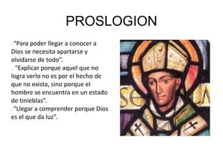 PROSLOGION
“Para poder llegar a conocer a
Dios se necesita apartarse y
olvidarse de todo”.
“Explicar porque aquel que no
logra verlo no es por el hecho de
que no exista, sino porque el
hombre se encuentra en un estado
de tinieblas”.
“Llegar a comprender porque Dios
es el que da luz”.
 