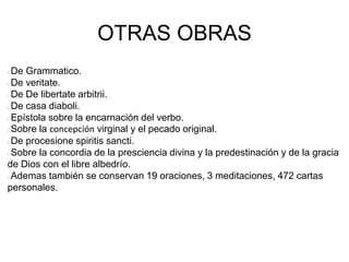 OTRAS OBRAS
De Grammatico.
De veritate.
De De libertate arbitrii.
De casa diaboli.
Epístola sobre la encarnación del verbo.
Sobre la concepción virginal y el pecado original.
De procesione spiritis sancti.
Sobre la concordia de la presciencia divina y la predestinación y de la gracia
de Dios con el libre albedrío.
Ademas también se conservan 19 oraciones, 3 meditaciones, 472 cartas
personales.
 