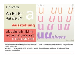 Desenhada por Frutiger e publicada em 1957. A fonte é conhecida por sua limpeza e legibilidade a
longas distâncias.
A univers foi uma das primeiras famílias a serem desenhadas pensando-se em todas as suas
variações e tamanhos.
 