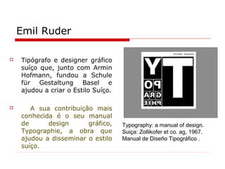 Emil Ruder
 Tipógrafo e designer gráfico
suíço que, junto com Armin
Hofmann, fundou a Schule
für Gestaltung Basel e
ajudou a criar o Estilo Suíço.
 A sua contribuição mais
conhecida é o seu manual
de design gráfico,
Typographie, a obra que
ajudou a disseminar o estilo
suíço.
Typography: a manual of design.
Suiça: Zollikofer et co. ag, 1967.
Manual de Diseño Tipográfico .
 