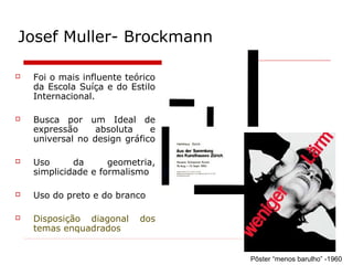 Josef Muller- Brockmann
 Foi o mais influente teórico
da Escola Suíça e do Estilo
Internacional.
 Busca por um Ideal de
expressão absoluta e
universal no design gráfico
 Uso da geometria,
simplicidade e formalismo
 Uso do preto e do branco
 Disposição diagonal dos
temas enquadrados
Pôster “menos barulho” -1960
 
