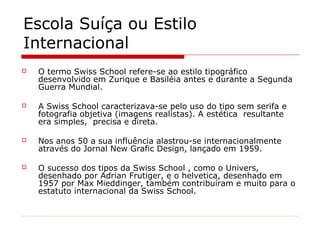 Escola Suíça ou Estilo
Internacional
 O termo Swiss School refere-se ao estilo tipográfico
desenvolvido em Zurique e Basiléia antes e durante a Segunda
Guerra Mundial.
 A Swiss School caracterizava-se pelo uso do tipo sem serifa e
fotografia objetiva (imagens realistas). A estética resultante
era simples, precisa e direta.
 Nos anos 50 a sua influência alastrou-se internacionalmente
através do Jornal New Grafic Design, lançado em 1959.
 O sucesso dos tipos da Swiss School , como o Univers,
desenhado por Adrian Frutiger, e o helvetica, desenhado em
1957 por Max Mieddinger, também contribuíram e muito para o
estatuto internacional da Swiss School.
 